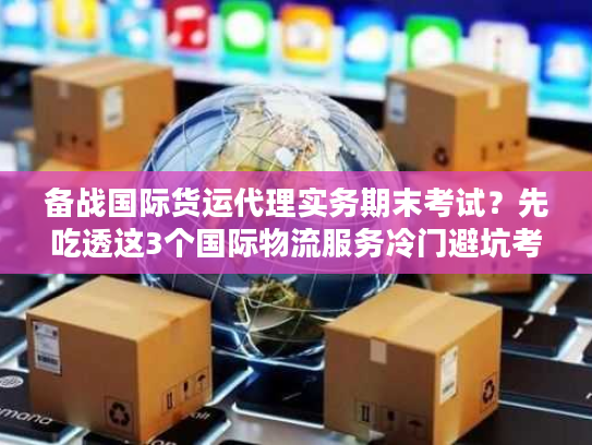 备战国际货运代理实务期末考试？先吃透这3个国际物流服务冷门避坑考点！