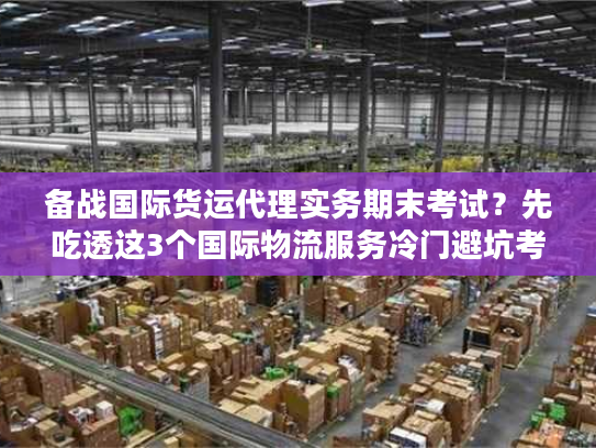 备战国际货运代理实务期末考试？先吃透这3个国际物流服务冷门避坑考点！