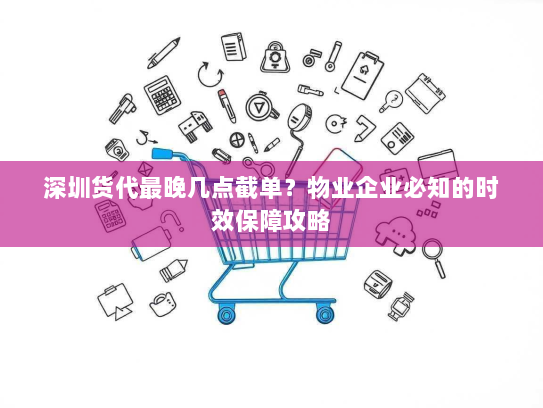 深圳货代最晚几点截单？物业企业必知的时效保障攻略