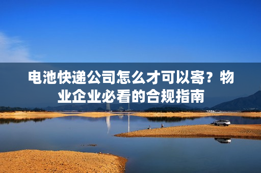 电池快递公司怎么才可以寄?物业企业必看的合规指南 电池快递公司怎么才可以寄?物业企业必看的合规指南