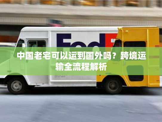 中国老宅可以运到国外吗?跨境运输全流程解析 中国老宅可以运到国外吗?跨境运输全流程解析