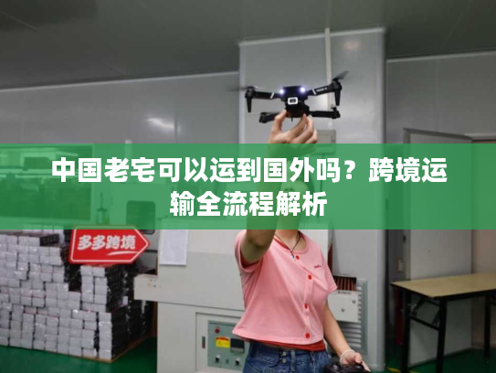 中国老宅可以运到国外吗?跨境运输全流程解析 中国老宅可以运到国外吗?跨境运输全流程解析