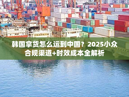 韩国拿货怎么运到中国？2025小众合规渠道+时效成本全解析