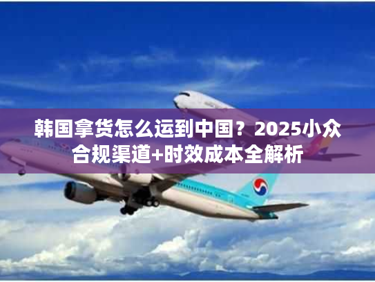 韩国拿货怎么运到中国？2025小众合规渠道+时效成本全解析