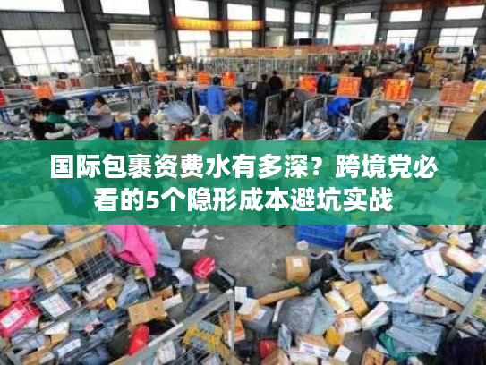 国际包裹资费水有多深？跨境党必看的5个隐形成本避坑实战