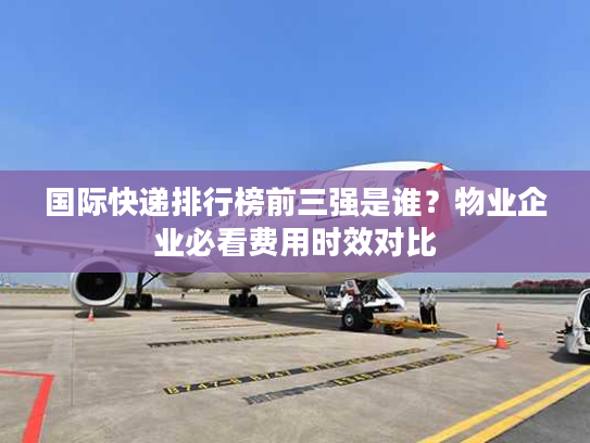 国际快递排行榜前三强是谁？物业企业必看费用时效对比