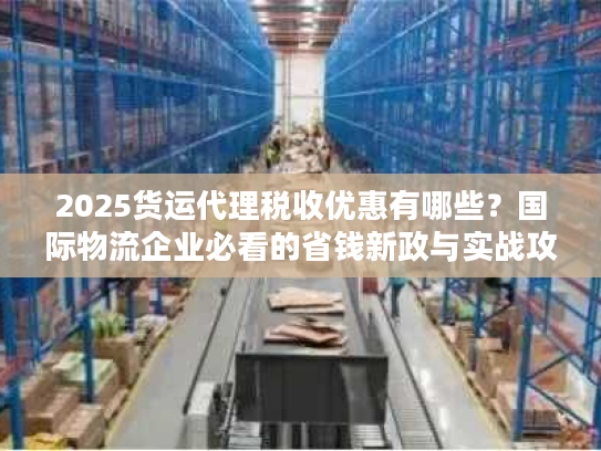 2025货运代理税收优惠有哪些？国际物流企业必看的省钱新政与实战攻略