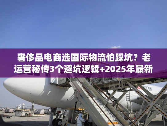 奢侈品电商选国际物流怕踩坑？老运营秘传3个避坑逻辑+2025年最新数据