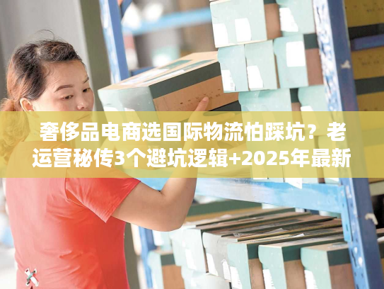 奢侈品电商选国际物流怕踩坑？老运营秘传3个避坑逻辑+2025年最新数据