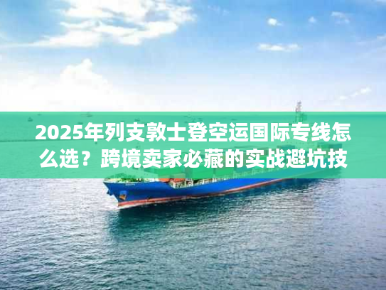 2025年列支敦士登空运国际专线怎么选？跨境卖家必藏的实战避坑技巧+权威时效数据