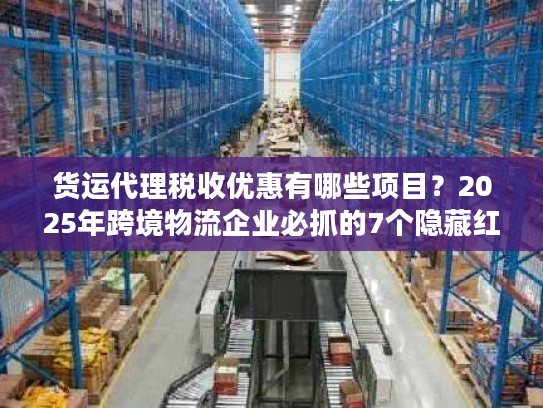 货运代理税收优惠有哪些项目？2025年跨境物流企业必抓的7个隐藏红利