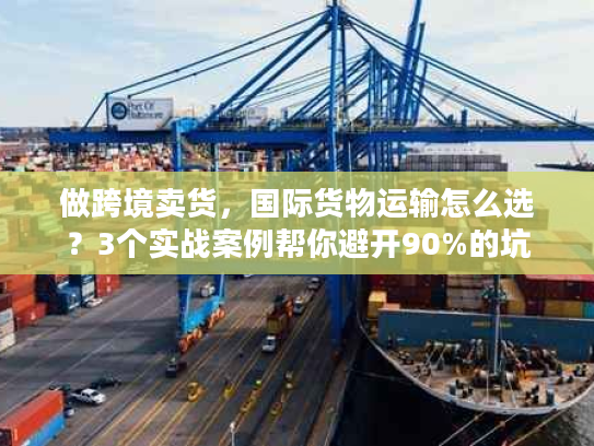 做跨境卖货，国际货物运输怎么选？3个实战案例帮你避开90%的坑