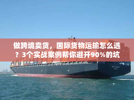 做跨境卖货，国际货物运输怎么选？3个实战案例帮你避开90%的坑