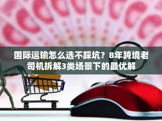 国际运输怎么选不踩坑？8年跨境老司机拆解3类场景下的最优解