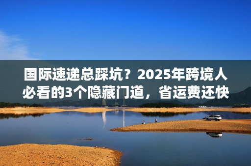 国际速递总踩坑?2025年跨境人必看的3个隐藏门道,省运费还快5天 国际速递总踩坑?2025年跨境人必看的3个隐藏门道,省运费还快5天