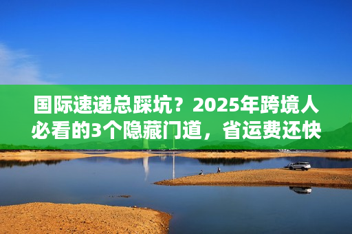 国际速递总踩坑？2025年跨境人必看的3个隐藏门道，省运费还快5天