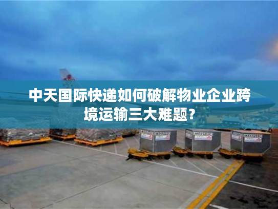 中天国际快递如何破解物业企业跨境运输三大难题？