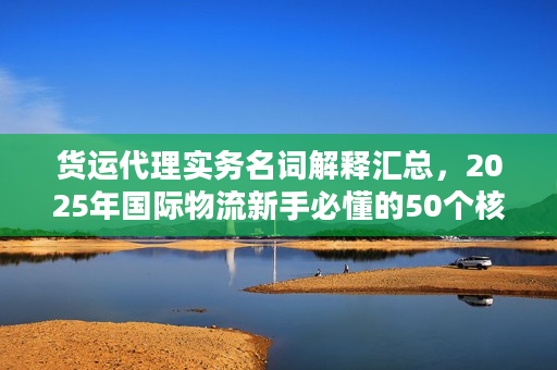 货运代理实务名词解释汇总，2025年国际物流新手必懂的50个核心术语你知道几个？