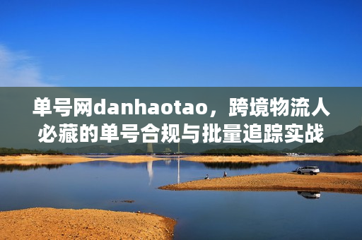 单号网danhaotao,跨境物流人必藏的单号合规与批量追踪实战秘籍 单号网danhaotao,跨境物流人必藏的单号合规与批量追踪实战秘籍