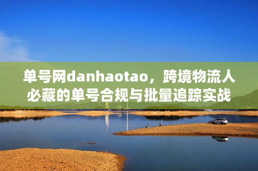 单号网danhaotao，跨境物流人必藏的单号合规与批量追踪实战秘籍