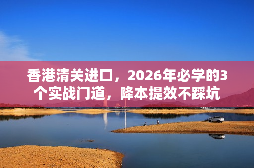 香港清关进口，2026年必学的3个实战门道，降本提效不踩坑