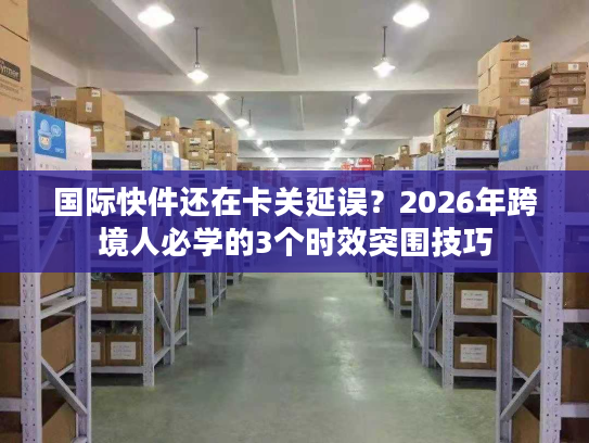 国际快件还在卡关延误？2026年跨境人必学的3个时效突围技巧