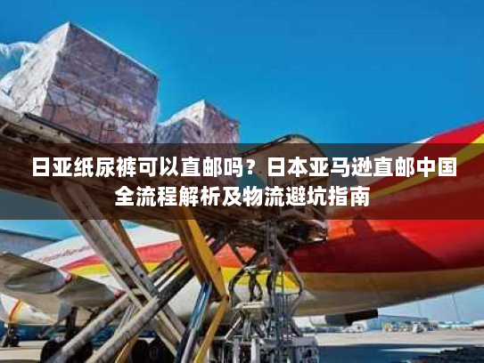 日亚纸尿裤可以直邮吗？日本亚马逊直邮中国全流程解析及物流避坑指南