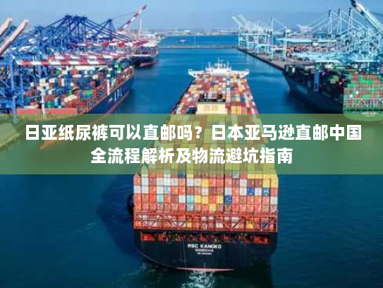 日亚纸尿裤可以直邮吗？日本亚马逊直邮中国全流程解析及物流避坑指南