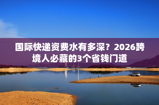 国际快递资费水有多深？2026跨境人必藏的3个省钱门道