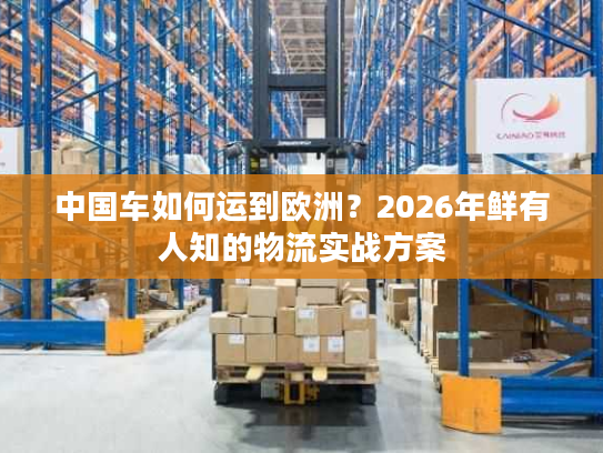 中国车如何运到欧洲？2026年鲜有人知的物流实战方案
