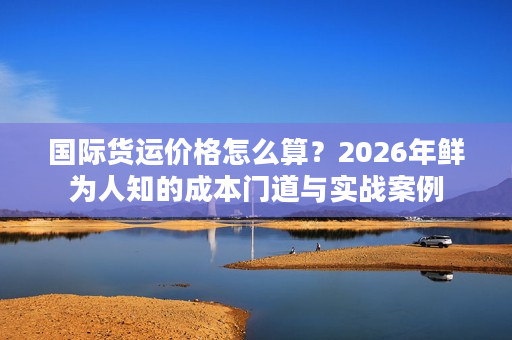国际货运价格怎么算？2026年鲜为人知的成本门道与实战案例