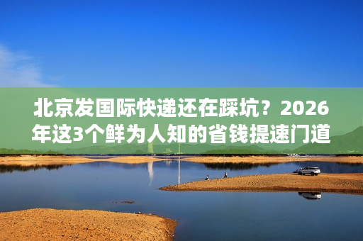 北京发国际快递还在踩坑？2026年这3个鲜为人知的省钱提速门道