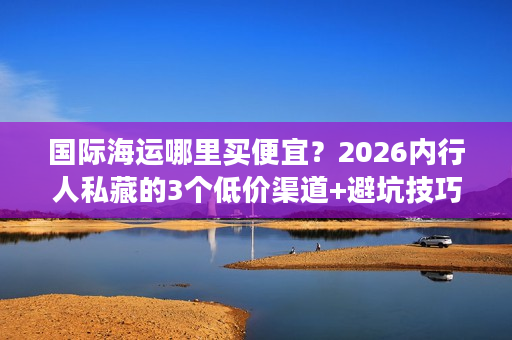 国际海运哪里买便宜？2026内行人私藏的3个低价渠道+避坑技巧