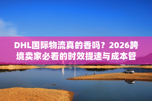 DHL国际物流真的香吗？2026跨境卖家必看的时效提速与成本管控秘籍