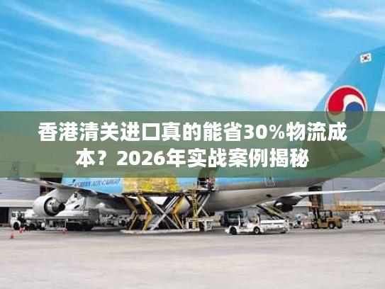 香港清关进口真的能省30%物流成本？2026年实战案例揭秘