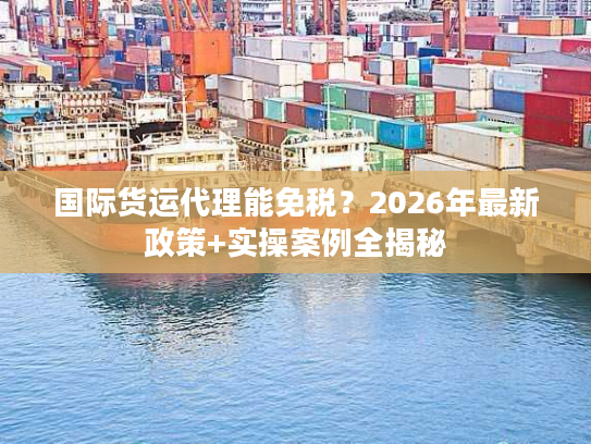 国际货运代理能免税？2026年最新政策+实操案例全揭秘