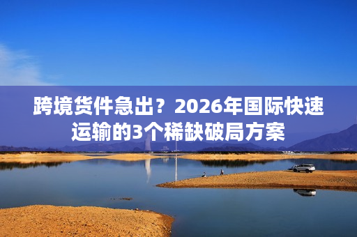 跨境货件急出？2026年国际快速运输的3个稀缺破局方案