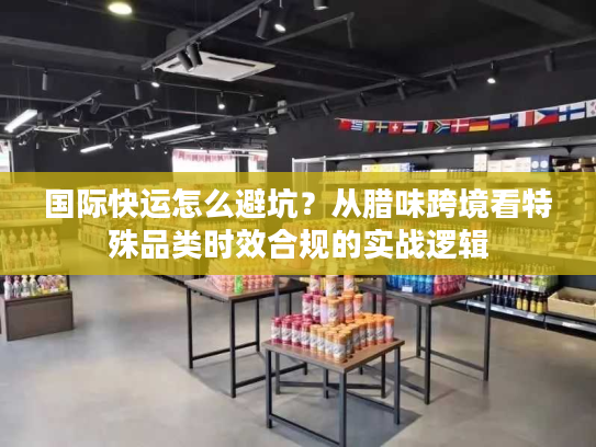 国际快运怎么避坑？从腊味跨境看特殊品类时效合规的实战逻辑