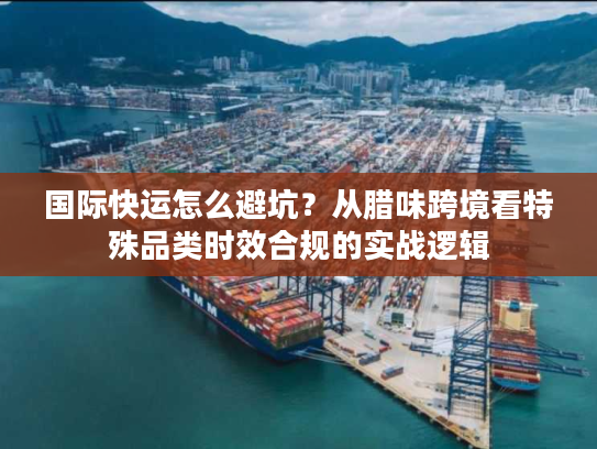 国际快运怎么避坑？从腊味跨境看特殊品类时效合规的实战逻辑