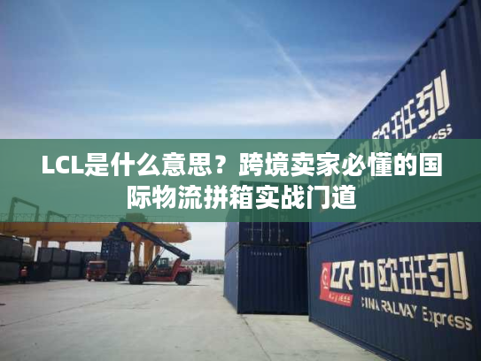 LCL是什么意思?跨境卖家必懂的国际物流拼箱实战门道 LCL是什么意思?跨境卖家必懂的国际物流拼箱实战门道