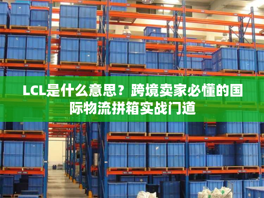 LCL是什么意思？跨境卖家必懂的国际物流拼箱实战门道