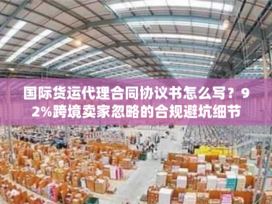 国际货运代理合同协议书怎么写？92%跨境卖家忽略的合规避坑细节