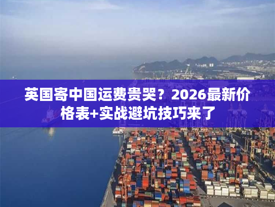英国寄中国运费贵哭？2026最新价格表+实战避坑技巧来了
