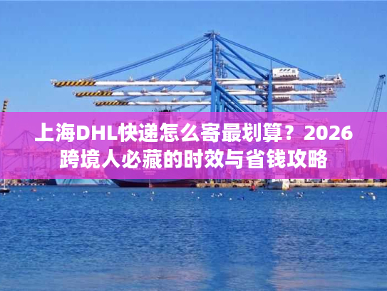 上海DHL快递怎么寄最划算？2026跨境人必藏的时效与省钱攻略