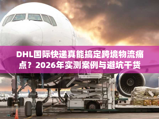 DHL国际快递真能搞定跨境物流痛点？2026年实测案例与避坑干货