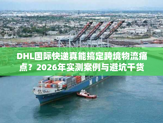 DHL国际快递真能搞定跨境物流痛点？2026年实测案例与避坑干货