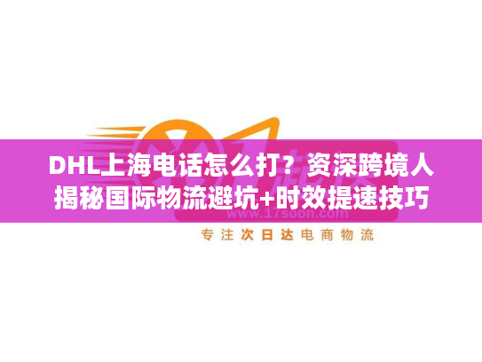 DHL上海电话怎么打？资深跨境人揭秘国际物流避坑+时效提速技巧
