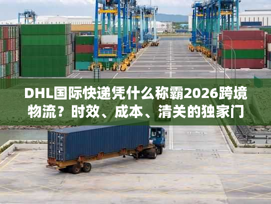 DHL国际快递凭什么称霸2026跨境物流？时效、成本、清关的独家门道