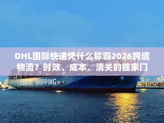 DHL国际快递凭什么称霸2026跨境物流？时效、成本、清关的独家门道