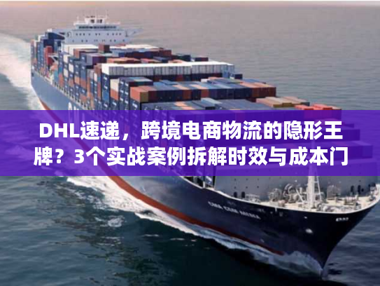 DHL速递，跨境电商物流的隐形王牌？3个实战案例拆解时效与成本门道